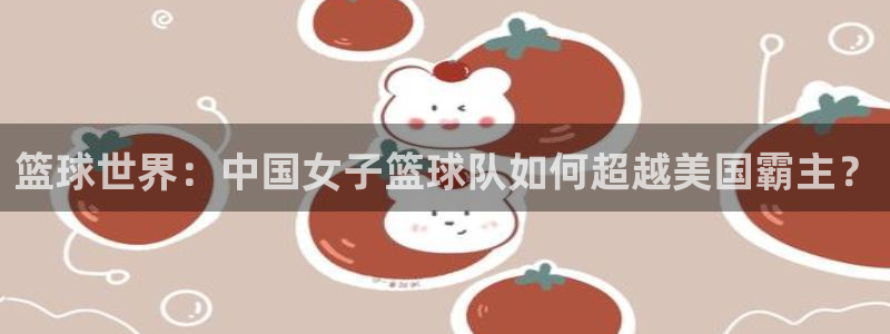 皇冠2登录平台首页：篮球世界：中国女子篮球队如何超越美国霸主